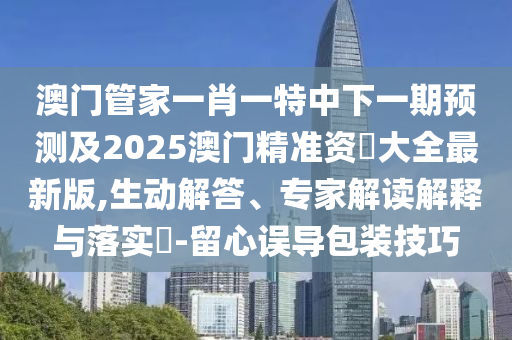 澳門管家一肖一特中下一期預(yù)測(cè)及2025澳門精準(zhǔn)資枓大全最新版,生動(dòng)解答、專家解讀解釋與落實(shí)?-留心誤導(dǎo)包裝技巧山東水清源環(huán)?？萍加邢薰? class=