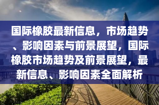 國際橡膠最新信息，市場趨勢、影響因素與前景展山東水清源環(huán)?？萍加邢薰就?，國際橡膠市場趨勢及前景展望，最新信息、影響因素全面解析