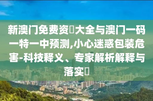 新澳門免費資枓大全與澳門一碼一特一中預(yù)測,小心迷惑包裝危害-科技釋義、山東水清源環(huán)保科技有限公司專家解析解釋與落實?