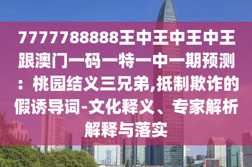 7777788888王中王中王中王跟澳門一碼一特一中一期預(yù)測：桃園結(jié)義三兄弟,山東水清源環(huán)?？萍加邢薰镜种破墼p的假誘導(dǎo)詞-文化釋義、專家解析解釋與落實