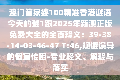 澳門(mén)管家婆100精準(zhǔn)香港謎語(yǔ)今天的謎1跟2025年新澳正版免費(fèi)大全的全面山東水清源環(huán)?？萍加邢薰踞屃x：39-38-14-03-46-47 T:46,規(guī)避誤導(dǎo)的假宣傳困-專(zhuān)業(yè)釋義、解釋與落實(shí)