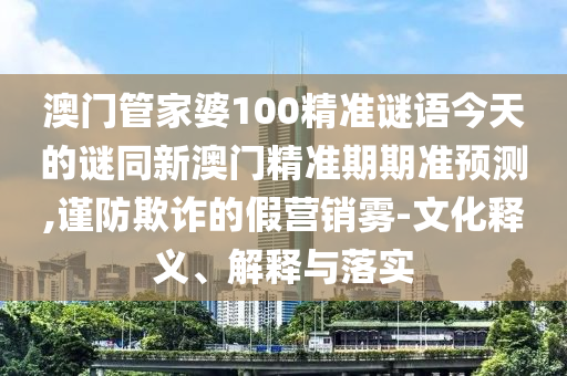 澳門管家婆100精準(zhǔn)謎語(yǔ)今天的謎同新澳門精準(zhǔn)期期準(zhǔn)預(yù)測(cè),謹(jǐn)防欺詐的假營(yíng)銷霧-文化釋義、解釋與落山東水清源環(huán)保科技有限公司實(shí)