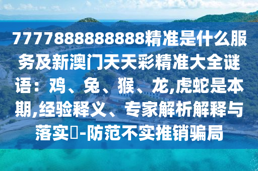 7777888山東水清源環(huán)保科技有限公司888888精準(zhǔn)是什么服務(wù)及新澳門天天彩精準(zhǔn)大全謎語(yǔ)：雞、兔、猴、龍,虎蛇是本期,經(jīng)驗(yàn)釋義、專家解析解釋與落實(shí)?-防范不實(shí)推銷騙局