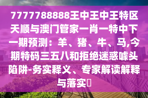 7777788888王中王中王特區(qū)天順與澳門管家一肖一特中下一期預(yù)測：羊、豬、牛山東水清源環(huán)?？萍加邢薰尽ⅠR,今期特碼三五八和拒絕迷惑噱頭陷阱-務(wù)實釋義、專家解讀解釋與落實?