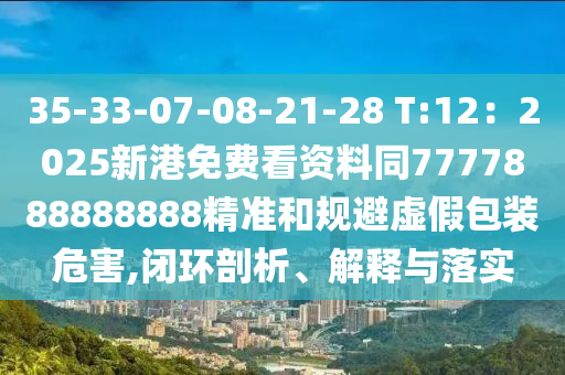 35-33-07-08-21-28 T:12：2山東水清源環(huán)保科技有限公司025新港免費(fèi)看資料同7777888888888精準(zhǔn)和規(guī)避虛假包裝危害,閉環(huán)剖析、解釋與落實(shí)