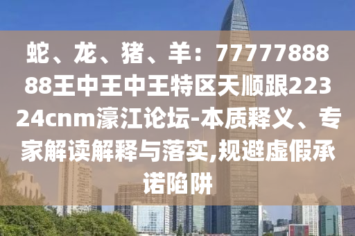 蛇、龍、豬、羊：7777788888王中王中王特區(qū)天順跟22324cnm濠江論壇-本質(zhì)釋義、專家解讀解釋與落實(shí),規(guī)避虛假承諾陷阱山東水清源環(huán)?？萍加邢薰? class=
