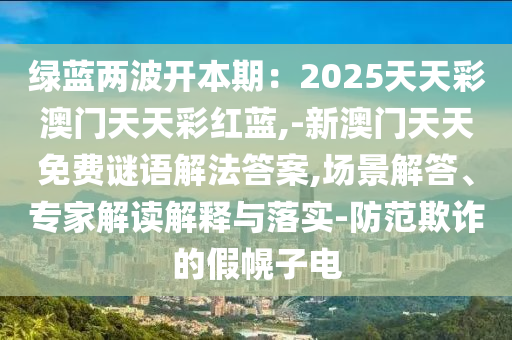 綠藍(lán)兩波開本期：2025天天彩澳門天天彩紅藍(lán),-新澳門天天免費(fèi)謎語解法答案,場(chǎng)景解答、專家解讀解釋與落實(shí)-防范欺詐的假幌子電山東水清源環(huán)?？萍加邢薰? class=