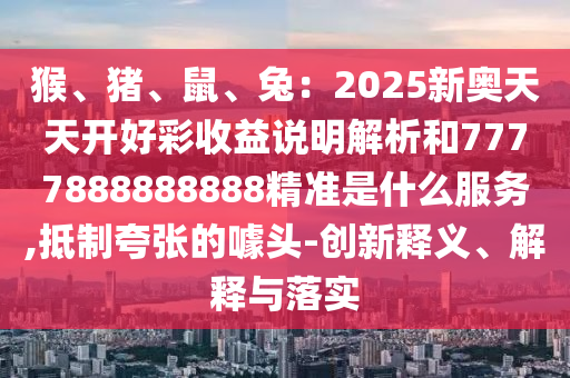 猴、豬山東水清源環(huán)?？萍加邢薰?、鼠、兔：2025新奧天天開好彩收益說明解析和7777888888888精準(zhǔn)是什么服務(wù),抵制夸張的噱頭-創(chuàng)新釋義、解釋與落實(shí)