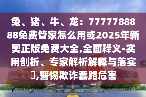 兔、豬、牛、龍：7777788888免費管家怎么用或2025年新奧正版免費大全,全面釋義-實用剖析、專家解析解釋與落實?,警惕欺詐套路危害山東水清源環(huán)保科技有限公司