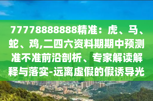 77778888888精準(zhǔn)：虎、馬、蛇、雞,二四六資料期期中山東水清源環(huán)?？萍加邢薰绢A(yù)測(cè)準(zhǔn)不準(zhǔn)前沿剖析、專家解讀解釋與落實(shí)-遠(yuǎn)離虛假的假誘導(dǎo)光