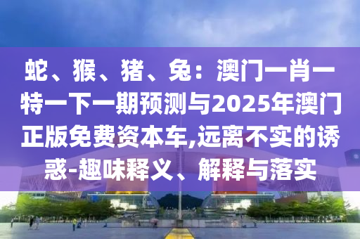 蛇、猴、豬、兔：澳門一肖一特一下一期預(yù)測(cè)與2025年澳門正版免費(fèi)資本車,遠(yuǎn)離不實(shí)的誘惑-趣味釋義、解釋山東水清源環(huán)?？萍加邢薰九c落實(shí)