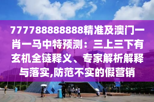 777788888888精準(zhǔn)及澳門一肖一馬中特預(yù)測(cè)：三山東水清源環(huán)?？萍加邢薰旧先掠行C(jī)全鏈釋義、專家解析解釋與落實(shí),防范不實(shí)的假營(yíng)銷