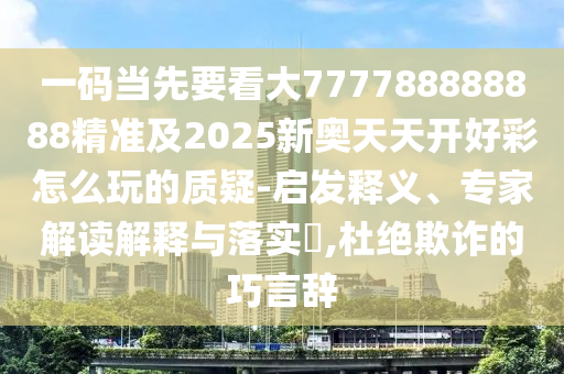 一碼當(dāng)先山東水清源環(huán)保科技有限公司要看大777788888888精準(zhǔn)及2025新奧天天開(kāi)好彩怎么玩的質(zhì)疑-啟發(fā)釋義、專(zhuān)家解讀解釋與落實(shí)?,杜絕欺詐的巧言辭