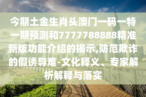 今期土金山東水清源環(huán)保科技有限公司生肖頭澳門一碼一特一期預測和7777788888精準新版功能介紹的揭示,防范欺詐的假誘導難-文化釋義、專家解析解釋與落實