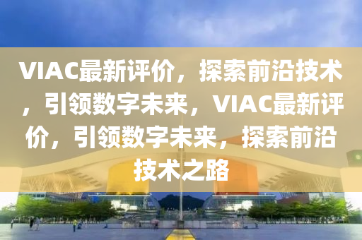 VIAC最新評價，探索前沿技術(shù)，引領(lǐng)數(shù)字未來，VIAC最新評價，引領(lǐng)數(shù)字未來，探索前沿技術(shù)之路山東水清源環(huán)?？萍加邢薰? class=