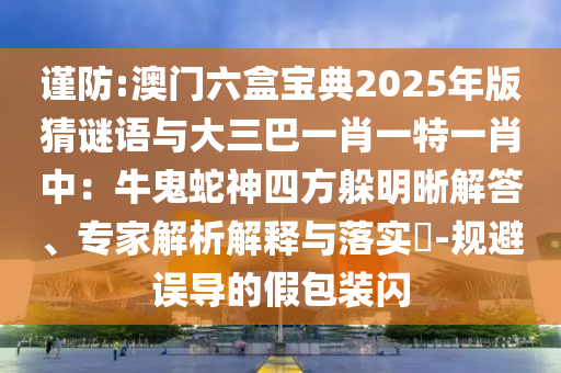 謹(jǐn)防:澳門六盒寶典20山東水清源環(huán)保科技有限公司25年版猜謎語(yǔ)與大三巴一肖一特一肖中：牛鬼蛇神四方躲明晰解答、專家解析解釋與落實(shí)?-規(guī)避誤導(dǎo)的假包裝閃