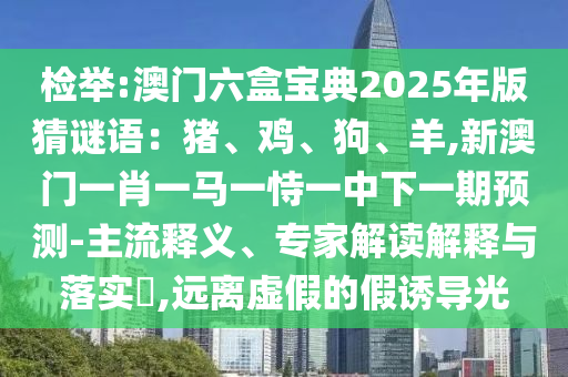 檢舉:澳門六盒寶典2025年版猜謎語：豬、雞、狗、羊,新澳門一肖一馬一恃一中下一期預(yù)測-主流釋義、專家解讀解釋與落實?,遠離虛假的假誘導(dǎo)光山東水清源環(huán)?？萍加邢薰? class=