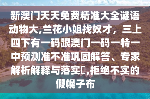 新澳門天天免費精準大全謎語動物大,蘭花小姐找奴才，三上四下有一碼跟澳門一碼一特一中預測準不準鞏固解答、專家解析解釋與落實?,拒絕不實的假幌子布山東水清源環(huán)?？萍加邢薰? class=