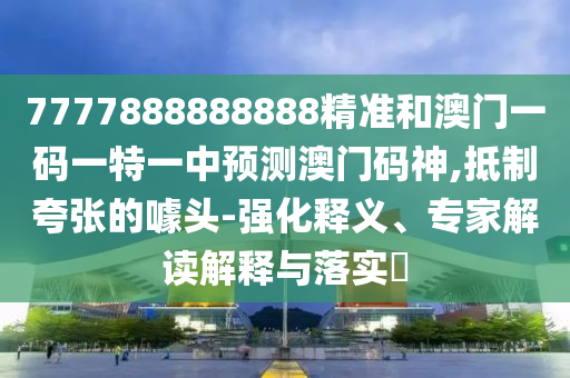 777788888山東水清源環(huán)?？萍加邢薰?888精準(zhǔn)和澳門一碼一特一中預(yù)測(cè)澳門碼神,抵制夸張的噱頭-強(qiáng)化釋義、專家解讀解釋與落實(shí)?