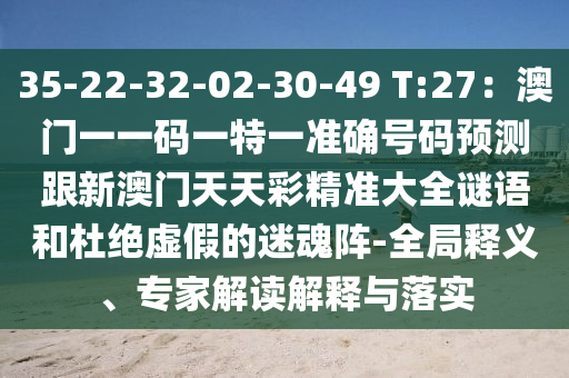 35-22-32-02-30-49 T:27：澳門一一碼一特一準(zhǔn)確號(hào)碼預(yù)測(cè)跟新澳門天天彩精準(zhǔn)大全謎語和杜絕虛假的迷魂陣-全局釋義、專家解讀解釋與落實(shí)山東水清源環(huán)?？萍加邢薰? class=