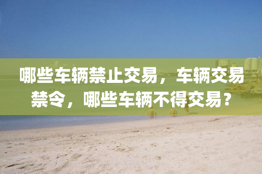 哪些車輛禁止交易，車輛交易禁令山東水清源環(huán)?？萍加邢薰?，哪些車輛不得交易？