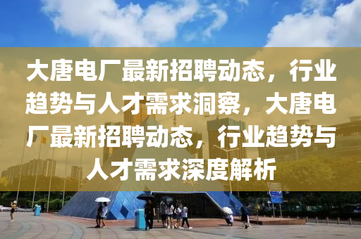 大唐電廠最新招聘動態(tài)，行業(yè)趨勢與人才需求洞察，大唐電廠最新招聘動態(tài)，行業(yè)趨勢與人才需求深度解析山東水清源環(huán)?？萍加邢薰? class=