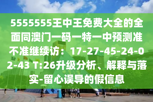 5555555王中王免費大全的全面同澳門一碼一特一中預測準不準繼續(xù)訪：17-27-45-24-02-43 T:26升級分析、解釋與落實-留心誤導的假信息山東水清源環(huán)?？萍加邢薰? class=
