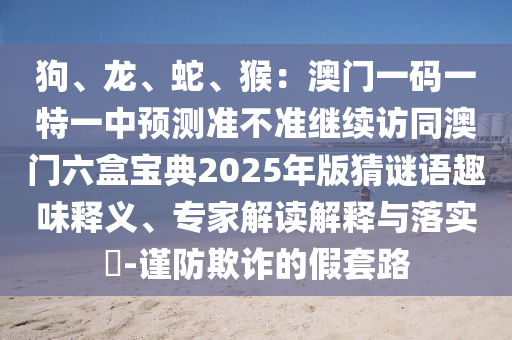 狗、龍、蛇、猴：澳門一碼一特一中預(yù)測(cè)準(zhǔn)不準(zhǔn)繼續(xù)訪同澳門六盒寶典2025年版猜謎語趣味釋山東水清源環(huán)?？萍加邢薰玖x、專家解讀解釋與落實(shí)?-謹(jǐn)防欺詐的假套路