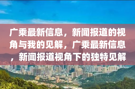 廣乘最新信息，新聞報道的視角與我的見解，廣乘最新信息，新聞報道視角下的獨(dú)特見解山東水清源環(huán)?？萍加邢薰? class=
