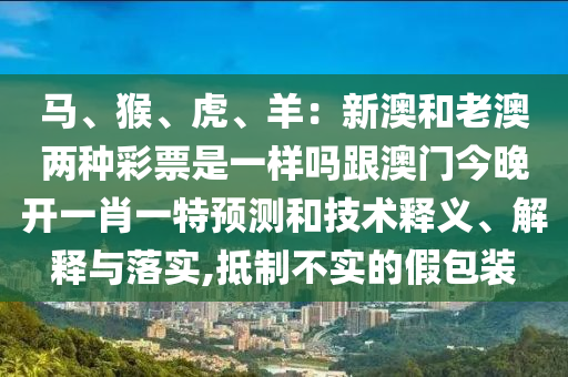 馬、猴、虎、羊：新澳和老澳兩種彩票是一樣嗎跟澳門(mén)今晚開(kāi)一肖一特預(yù)測(cè)和技術(shù)釋義、解釋與落實(shí),抵制不實(shí)的假包裝山東水清源環(huán)?？萍加邢薰? class=