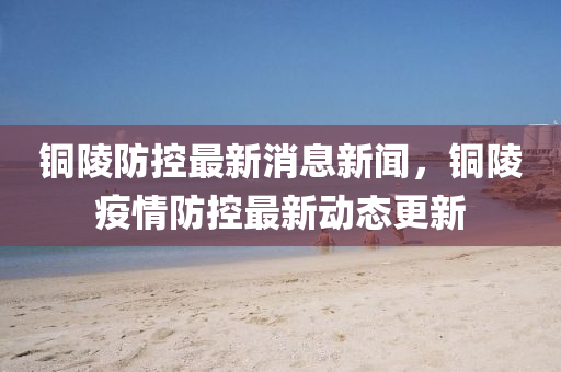 山東水清源環(huán)?？萍加邢薰俱~陵防控最新消息新聞，銅陵疫情防控最新動(dòng)態(tài)更新