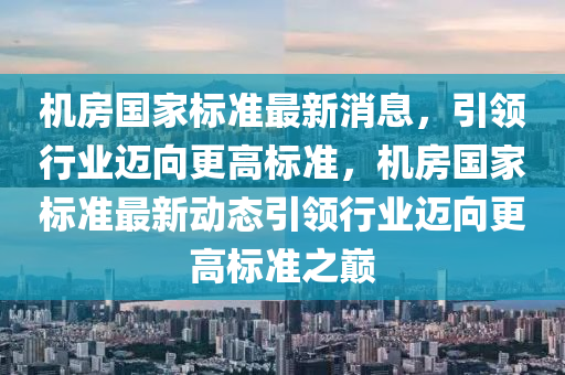 機(jī)房國(guó)家標(biāo)準(zhǔn)最新消息，引領(lǐng)行業(yè)邁向更高標(biāo)準(zhǔn)，機(jī)房國(guó)家標(biāo)準(zhǔn)最新動(dòng)態(tài)引領(lǐng)行業(yè)邁向更高山東水清源環(huán)?？萍加邢薰緲?biāo)準(zhǔn)之巔