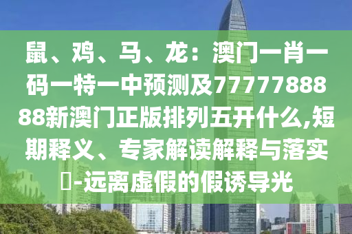 鼠、雞、馬、龍：澳門一肖一碼山東水清源環(huán)?？萍加邢薰疽惶匾恢蓄A(yù)測及7777788888新澳門正版排列五開什么,短期釋義、專家解讀解釋與落實(shí)?-遠(yuǎn)離虛假的假誘導(dǎo)光