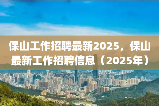 保山工作招聘最新2025，保山最新工作招聘信息（2025年）山東水清源環(huán)?？萍加邢薰? class=