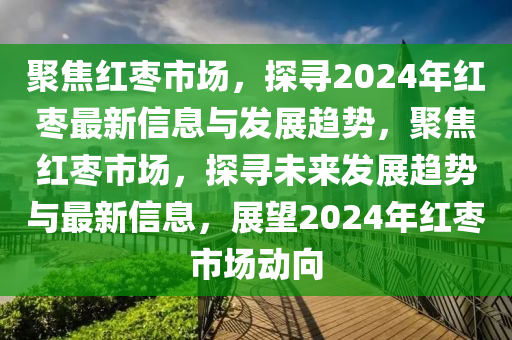 聚焦紅棗市場(chǎng)，探尋2024年紅棗最新信息與發(fā)展趨勢(shì)，聚焦紅棗市場(chǎng)，探尋未來發(fā)展趨勢(shì)與最新信息山東水清源環(huán)?？萍加邢薰荆雇?024年紅棗市場(chǎng)動(dòng)向