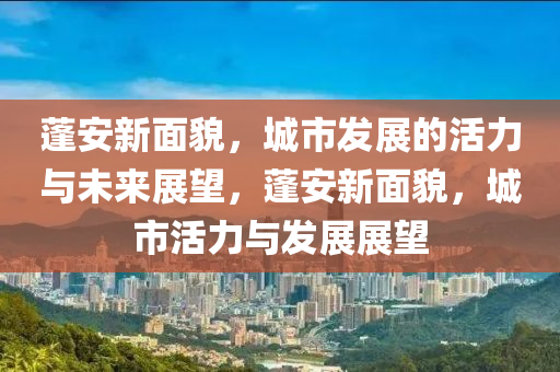 蓬安新面貌，城市發(fā)展的活力與未來(lái)展望，蓬安新面貌，城市活力與發(fā)展展望山東水清源環(huán)?？萍加邢薰? class=