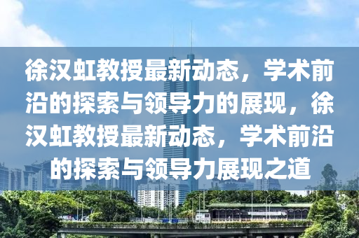 徐漢虹教授最新動(dòng)態(tài)，學(xué)術(shù)前沿的探索與領(lǐng)導(dǎo)力的展現(xiàn)，徐漢虹教授最新動(dòng)態(tài)，學(xué)術(shù)前沿的探索山東水清源環(huán)?？萍加邢薰九c領(lǐng)導(dǎo)力展現(xiàn)之道