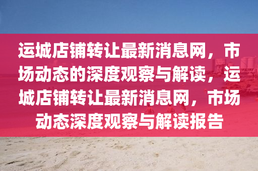 運城店鋪轉(zhuǎn)讓最新消息網(wǎng)，市場動態(tài)的深度觀察與解讀，運城店鋪轉(zhuǎn)讓最新消息網(wǎng)，市場動態(tài)深度觀察與解讀報告山東水清源環(huán)?？萍加邢薰? class=