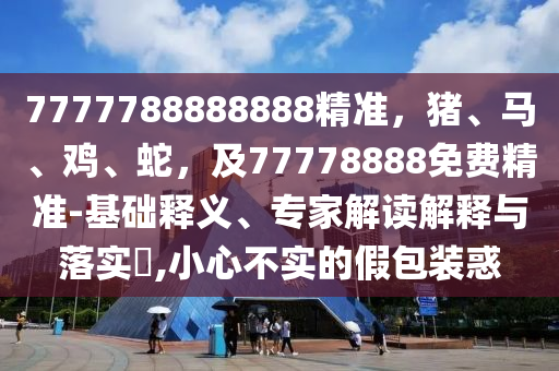 77山東水清源環(huán)?？萍加邢薰?7788888888精準(zhǔn)，豬、馬、雞、蛇，及77778888免費(fèi)精準(zhǔn)-基礎(chǔ)釋義、專家解讀解釋與落實?,小心不實的假包裝惑