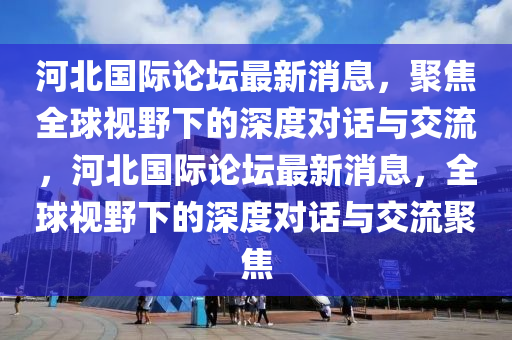 河北國際論壇最新消息，聚焦全球視野下的深度對話與交流，河北國際論壇最新消息，全球視野下的深度對話與交流聚焦山東水清源環(huán)?？萍加邢薰? class=