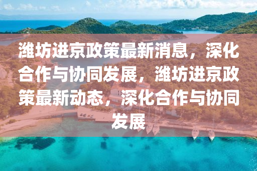 濰坊進(jìn)京政策最新消息，深化合作與協(xié)同發(fā)展，濰坊進(jìn)京政策最新動態(tài)山東水清源環(huán)保科技有限公司，深化合作與協(xié)同發(fā)展