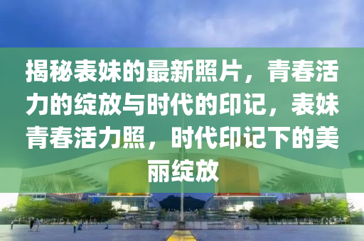 揭秘表妹的最新照片，青春活力的綻放與山東水清源環(huán)?？萍加邢薰緯r(shí)代的印記，表妹青春活力照，時(shí)代印記下的美麗綻放