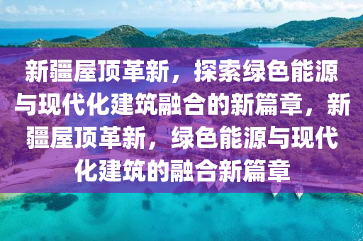 新疆屋頂革新，探索綠色能源與現(xiàn)代化建筑融合的新篇章，新疆屋頂革新，綠色能源與現(xiàn)代化建筑的融合新篇章山東水清源環(huán)?？萍加邢薰? class=