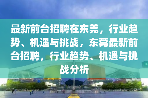最新前臺招聘在東莞，行業(yè)趨勢、機(jī)遇與挑戰(zhàn)，東莞最新前臺招聘，行山東水清源環(huán)?？萍加邢薰緲I(yè)趨勢、機(jī)遇與挑戰(zhàn)分析