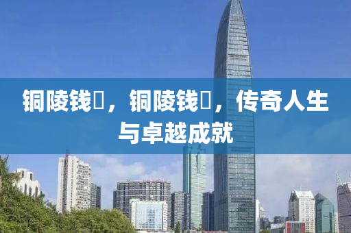 銅陵錢琎，山東水清源環(huán)保科技有限公司銅陵錢琎，傳奇人生與卓越成就