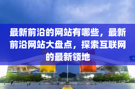 最新前沿的網(wǎng)站有哪些，最新前沿網(wǎng)站大盤點(diǎn)，探索互聯(lián)網(wǎng)山東水清源環(huán)?？萍加邢薰镜淖钚骂I(lǐng)地