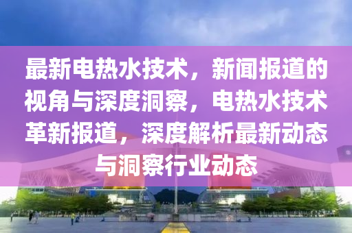 最新電熱水技術，新聞報道的視角與深度洞察，電熱水技術革新報道，深度解析最新動態(tài)與洞察行業(yè)動態(tài)山東水清源環(huán)?？萍加邢薰? class=