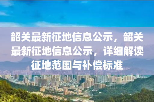 韶關(guān)最新征地信息公示，韶關(guān)最新征地信息公示，詳細(xì)解讀征地范圍與補(bǔ)償標(biāo)準(zhǔn)山東水清源環(huán)保科技有限公司