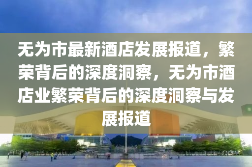 無為市最新酒店發(fā)展報道，繁榮背后的深度洞察，無為市酒店業(yè)繁榮背后的深度洞察與發(fā)展報道山東水清源環(huán)?？萍加邢薰? class=