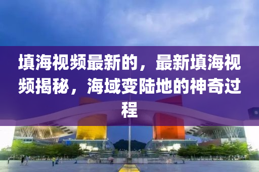 填海視頻最新的，最新填海視頻揭山東水清源環(huán)?？萍加邢薰久?，海域變陸地的神奇過程